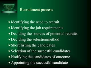 Recruitment process
Identifying the need to recruit
Identifying the job requirements
Deciding the sources of potential recruits
Deciding the selectionmethod
Short listing the candidates
Selection of the succesful candidates
Notifying the candidates of outcome
Appointing the succesful candidate
 