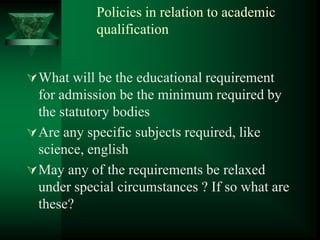 Policies in relation to academic
qualification
What will be the educational requirement
for admission be the minimum required by
the statutory bodies
Are any specific subjects required, like
science, english
May any of the requirements be relaxed
under special circumstances ? If so what are
these?
 
