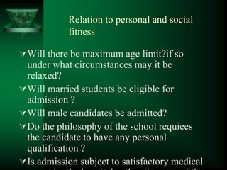 Relation to personal and social
fitness
Will there be maximum age limit?if so
under what circumstances may it be
relaxed?
Will married students be eligible for
admission ?
Will male candidates be admitted?
Do the philosophy of the school requiees
the candidate to have any personal
qualification ?
Is admission subject to satisfactory medical
 