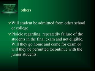 others
Will student be admittted from other school
or college
Ploicie regarding repeatedly failure of the
students in the final exam and not eligible.
Will they go home and come for exam or
will they be permitted tocontinue with the
junior students
 