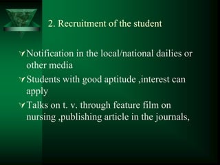 2. Recruitment of the student
Notification in the local/national dailies or
other media
Students with good aptitude ,interest can
apply
Talks on t. v. through feature film on
nursing ,publishing article in the journals,
 