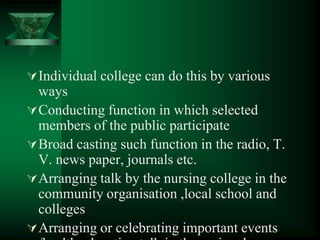 Individual college can do this by various
ways
Conducting function in which selected
members of the public participate
Broad casting such function in the radio, T.
V. news paper, journals etc.
Arranging talk by the nursing college in the
community organisation ,local school and
colleges
Arranging or celebrating important events
 