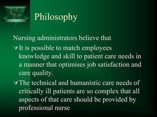 Philosophy
Nursing administrators believe that
It is possible to match employees
knowledge and skill to patient care needs in
a manner that optimises job satisfaction and
care quality.
The technical and humanistic care needs of
critically ill patients are so complex that all
aspects of that care should be provided by
professional nurse
 