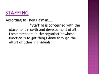 According to Theo Haiman….. 
“Staffing is concerned with the 
placement growth and development of all 
those members in the organisationwhose 
function is to get things done through the 
effort of other individuals” 
 