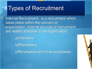 Types of Recruitment
1. Internal Recruitment- is a recruitment which
takes place within the concern or
organization. Internal sources of recruitment
are readily available to an organization.
a)Transfers
b)Promotions
c)Re-employment of ex-employees
14
 