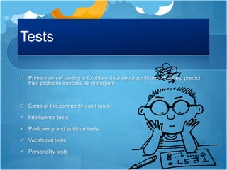 Tests
Primary aim of testing is to obtain data about applicants that help predict
their probable success as managers.
Some of the commonly used tests-
 Intelligence tests
 Proficiency and aptitude tests
 Vocational tests
 Personality tests
19
 