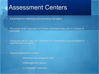 Assessment Centers
A technique for selecting and promoting managers.
The usual center approach is to have candidates take part in a series of
exercises.
During this period, they are observed and assessed by psychologists or
experienced managers.
A typical assessment center-
a)Various psychological tests
b)Management games
c) “In-basket” exercises
20
 