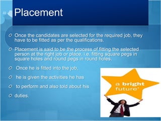 Placement
Once the candidates are selected for the required job, they
have to be fitted as per the qualifications.
Placement is said to be the process of fitting the selected
person at the right job or place, i.e. fitting square pegs in
square holes and round pegs in round holes.
Once he is fitted into the job,
he is given the activities he has
to perform and also told about his
duties.
22
 