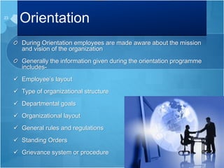 Orientation
During Orientation employees are made aware about the mission
and vision of the organization
Generally the information given during the orientation programme
includes-
 Employee’s layout
 Type of organizational structure
 Departmental goals
 Organizational layout
 General rules and regulations
 Standing Orders
 Grievance system or procedure
23
 