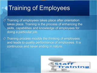 Training of Employees
Training of employees takes place after orientation
takes place. Training is the process of enhancing the
skills, capabilities and knowledge of employees for
doing a particular job.
Training process moulds the thinking of employees
and leads to quality performance of employees. It is
continuous and never ending in nature.
24
 