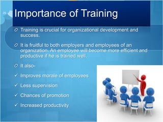 Importance of Training
Training is crucial for organizational development and
success.
It is fruitful to both employers and employees of an
organization. An employee will become more efficient and
productive if he is trained well.
It also-
 Improves morale of employees
 Less supervision
 Chances of promotion
 Increased productivity
25
 