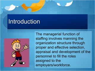 Introduction
The managerial function of
staffing involves manning the
organization structure through
proper and effective selection,
appraisal and development of the
personnel to fill the roles
assigned to the
employers/workforce.
4
 