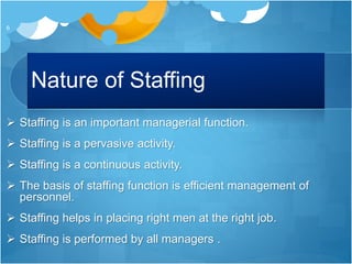 Nature of Staffing
 Staffing is an important managerial function.
 Staffing is a pervasive activity.
 Staffing is a continuous activity.
 The basis of staffing function is efficient management of
personnel.
 Staffing helps in placing right men at the right job.
 Staffing is performed by all managers .
6
 