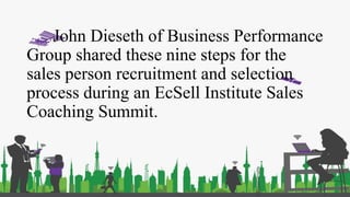 John Dieseth of Business Performance
Group shared these nine steps for the
sales person recruitment and selection
process during an EcSell Institute Sales
Coaching Summit.
 