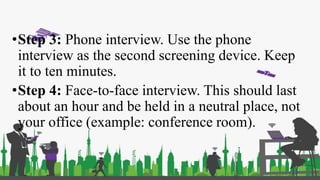 •Step 3: Phone interview. Use the phone
interview as the second screening device. Keep
it to ten minutes.
•Step 4: Face-to-face interview. This should last
about an hour and be held in a neutral place, not
your office (example: conference room).
 