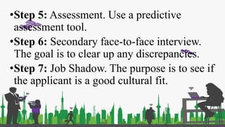 •Step 5: Assessment. Use a predictive
assessment tool.
•Step 6: Secondary face-to-face interview.
The goal is to clear up any discrepancies.
•Step 7: Job Shadow. The purpose is to see if
the applicant is a good cultural fit.
 