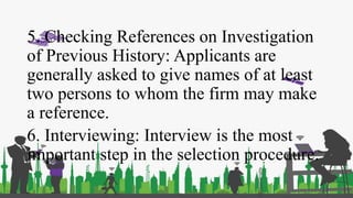 5. Checking References on Investigation
of Previous History: Applicants are
generally asked to give names of at least
two persons to whom the firm may make
a reference.
6. Interviewing: Interview is the most
important step in the selection procedure.
 