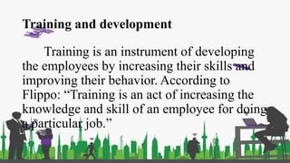 Training and development
Training is an instrument of developing
the employees by increasing their skills and
improving their behavior. According to
Flippo: “Training is an act of increasing the
knowledge and skill of an employee for doing
a particular job.”
 
