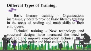 Different Types of Training:
Basic literacy training - Organizations
increasingly need to provide basic literacy training
in the areas of reading and math skills to their
employees.
Technical training - New technology and
structural designs have increased the need to
upgrade and improve employees' technical skills
in both white‐collar and blue‐collar jobs.
 