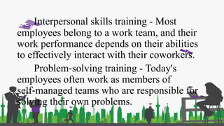 Interpersonal skills training - Most
employees belong to a work team, and their
work performance depends on their abilities
to effectively interact with their coworkers.
Problem‐solving training - Today's
employees often work as members of
self‐managed teams who are responsible for
solving their own problems.
 