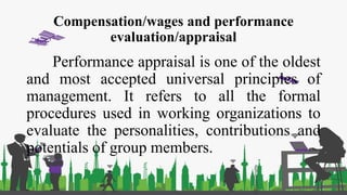 Compensation/wages and performance
evaluation/appraisal
Performance appraisal is one of the oldest
and most accepted universal principles of
management. It refers to all the formal
procedures used in working organizations to
evaluate the personalities, contributions and
potentials of group members.
 