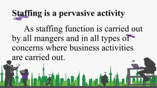 Staffing is a pervasive activity
As staffing function is carried out
by all mangers and in all types of
concerns where business activities
are carried out.
 