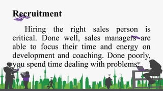 Recruitment
Hiring the right sales person is
critical. Done well, sales managers are
able to focus their time and energy on
development and coaching. Done poorly,
you spend time dealing with problems.
 