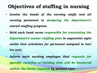 Objectives of staffing in nursing
• Involve the heads of the nursing staffs and all
nursing personnel in designing the department’s
overall staffing program.
• Hold each head nurse responsible for translating the
department’s master staffing plan to sequential eight
weeks time schedules for personnel assigned to her/
his unit.
• Inform each nursing employee that requests for
specific vacation or holiday time will be honoured
within the limits imposed by patient care
 