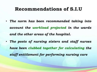 Recommendations of S.I.U
• The norm has been recommended taking into
account the workload projected in the wards
and the other areas of the hospital.
• The posts of nursing sisters and staff nurses
have been clubbed together for calculating the
staff entitlement for performing nursing care
 