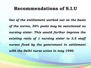 Recommendations of S.I.U
Out of the entitlement worked out on the basis
of the norms, 30% posts may be sanctioned as
nursing sister. This would further improve the
existing ratio of 1 nursing sister to 3.5 staff
nurses fixed by the government in settlement
with the Delhi nurse union in may 1990.
 