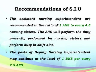 Recommendations of S.I.U
• The assistant nursing superintendent are
recommended in the ratio of 1 ANS to every 4.5
nursing sisters. The ANS will perform the duty
presently performed by nursing sisters and
perform duty in shift also.
• The posts of Deputy Nursing Superintendent
may continue at the level of 1 DNS per every
7.5 ANS
 
