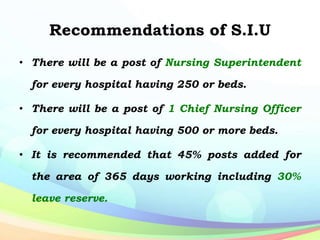Recommendations of S.I.U
• There will be a post of Nursing Superintendent
for every hospital having 250 or beds.
• There will be a post of 1 Chief Nursing Officer
for every hospital having 500 or more beds.
• It is recommended that 45% posts added for
the area of 365 days working including 30%
leave reserve.
 