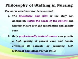 Philosophy of Staffing in Nursing
The nurse administrator believes that:
1. The knowledge and skill of the staff can
adequately fulfill the needs of the patient and
thereby ensure both job satisfaction and quality
care.
2. Only professionally trained nurses can provide
a high quality of patient care and handle
critically ill patients by providing both
technical and intrapersonal skills.
 