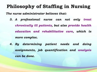Philosophy of Staffing in Nursing
The nurse administrator believes that:
3. A professional nurse can not only treat
chronically ill patients, but also provide health
education and rehabilitative care, which is
more complex.
4. By determining patient needs and doing
assignments, job quantification and analysis
can be done.
 