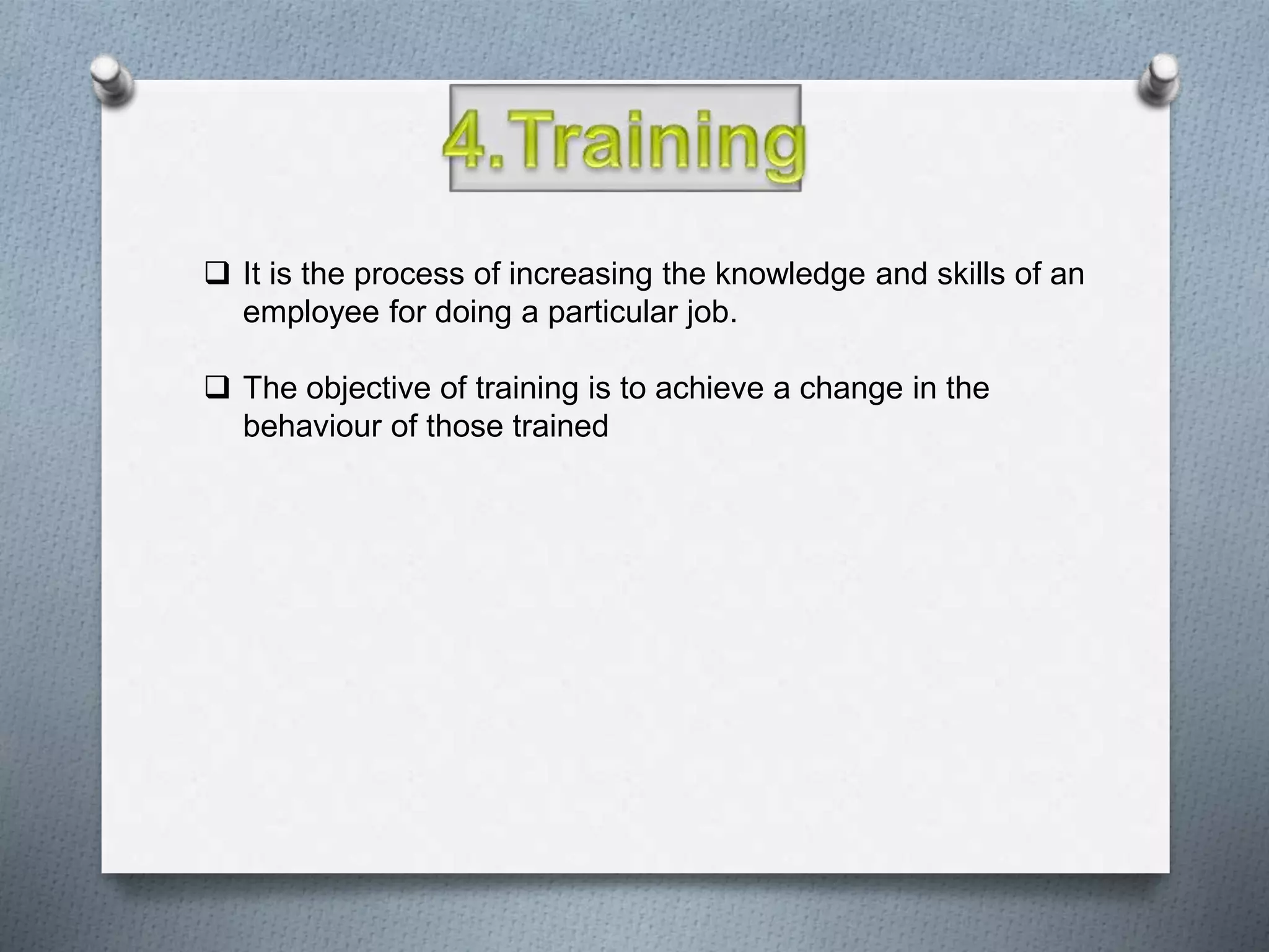  It is the process of increasing the knowledge and skills of an
employee for doing a particular job.
 The objective of training is to achieve a change in the
behaviour of those trained
 