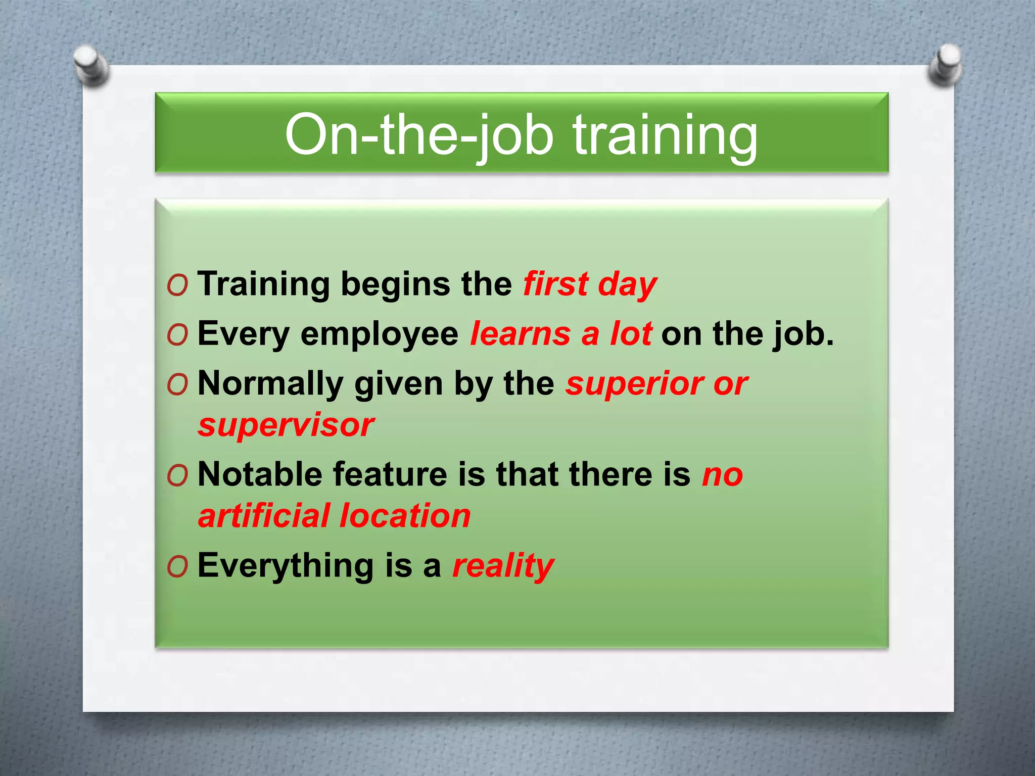 On-the-job training
O Training begins the first day
O Every employee learns a lot on the job.
O Normally given by the superior or
supervisor
O Notable feature is that there is no
artificial location
O Everything is a reality
 