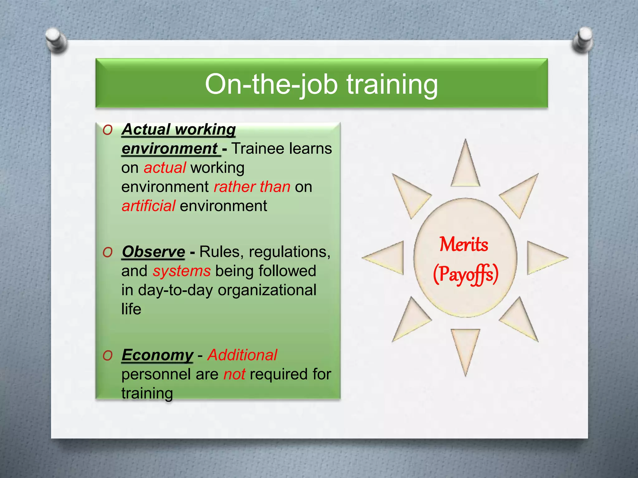 On-the-job training
O Actual working
environment - Trainee learns
on actual working
environment rather than on
artificial environment
O Observe - Rules, regulations,
and systems being followed
in day-to-day organizational
life
O Economy - Additional
personnel are not required for
training
Merits
(Payoffs)
 
