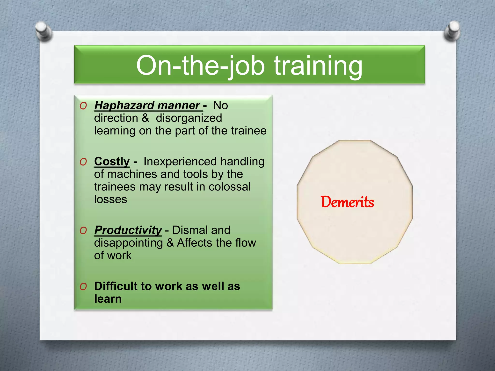 On-the-job training
O Haphazard manner - No
direction & disorganized
learning on the part of the trainee
O Costly - Inexperienced handling
of machines and tools by the
trainees may result in colossal
losses
O Productivity - Dismal and
disappointing & Affects the flow
of work
O Difficult to work as well as
learn
Demerits
 