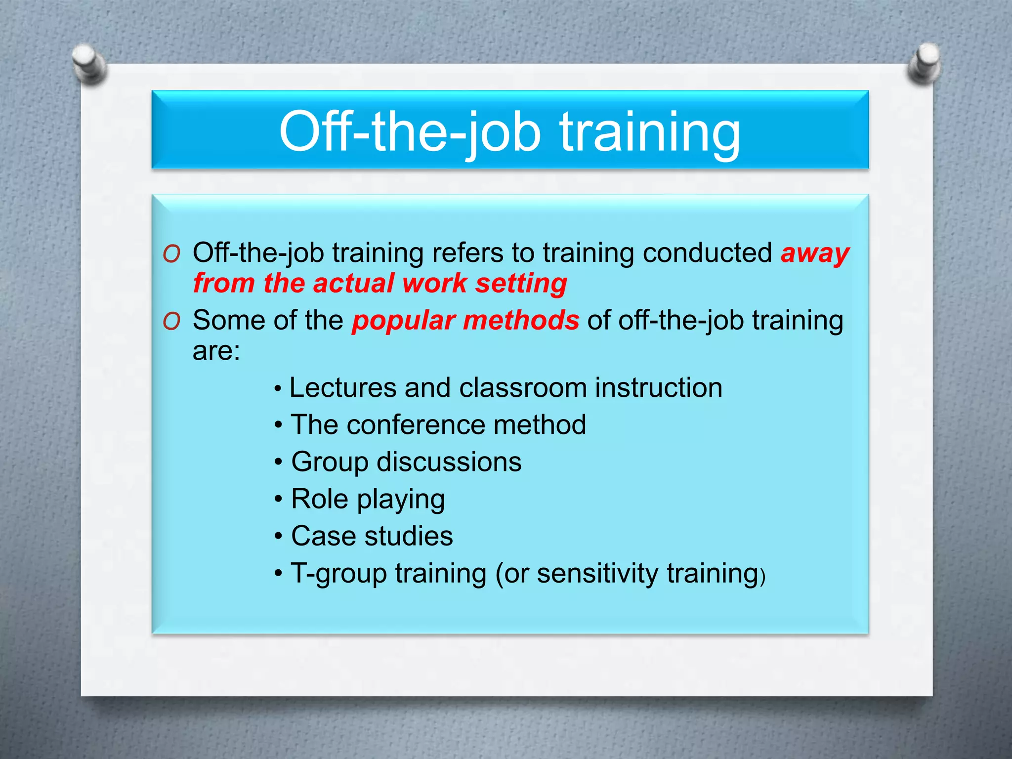 Off-the-job training
O Off-the-job training refers to training conducted away
from the actual work setting
O Some of the popular methods of off-the-job training
are:
• Lectures and classroom instruction
• The conference method
• Group discussions
• Role playing
• Case studies
• T-group training (or sensitivity training)
 