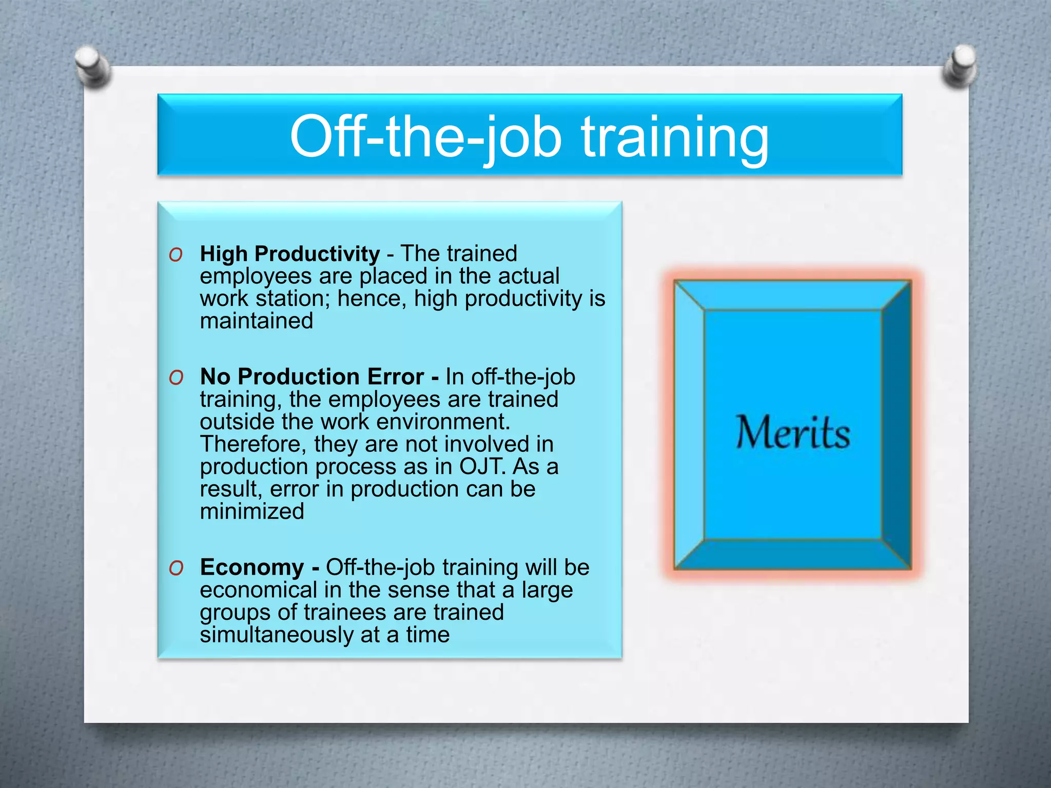 Off-the-job training
O High Productivity - The trained
employees are placed in the actual
work station; hence, high productivity is
maintained
O No Production Error - In off-the-job
training, the employees are trained
outside the work environment.
Therefore, they are not involved in
production process as in OJT. As a
result, error in production can be
minimized
O Economy - Off-the-job training will be
economical in the sense that a large
groups of trainees are trained
simultaneously at a time
 