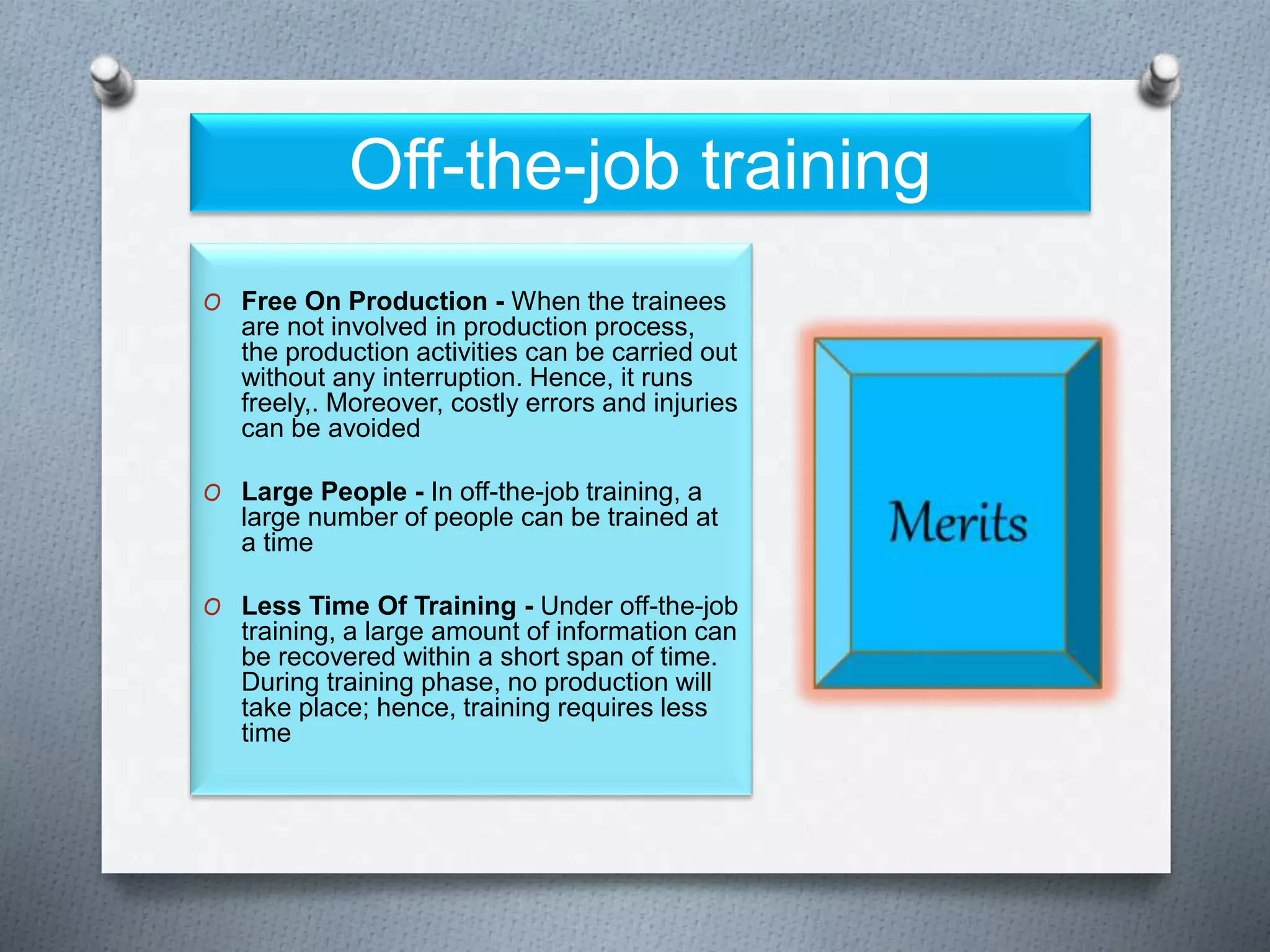 Off-the-job training
O Free On Production - When the trainees
are not involved in production process,
the production activities can be carried out
without any interruption. Hence, it runs
freely,. Moreover, costly errors and injuries
can be avoided
O Large People - In off-the-job training, a
large number of people can be trained at
a time
O Less Time Of Training - Under off-the-job
training, a large amount of information can
be recovered within a short span of time.
During training phase, no production will
take place; hence, training requires less
time
 