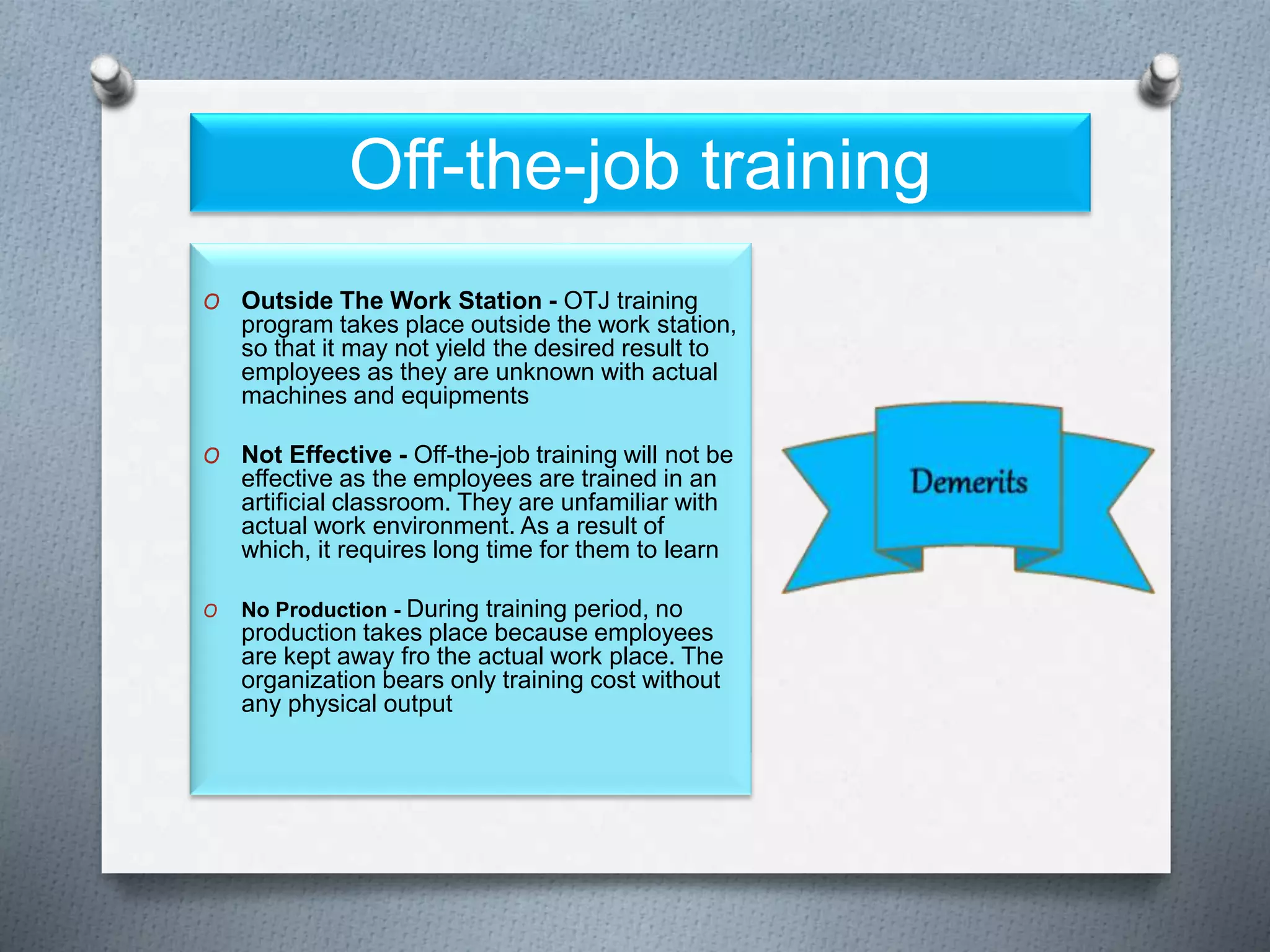 Off-the-job training
O Outside The Work Station - OTJ training
program takes place outside the work station,
so that it may not yield the desired result to
employees as they are unknown with actual
machines and equipments
O Not Effective - Off-the-job training will not be
effective as the employees are trained in an
artificial classroom. They are unfamiliar with
actual work environment. As a result of
which, it requires long time for them to learn
O No Production - During training period, no
production takes place because employees
are kept away fro the actual work place. The
organization bears only training cost without
any physical output
 
