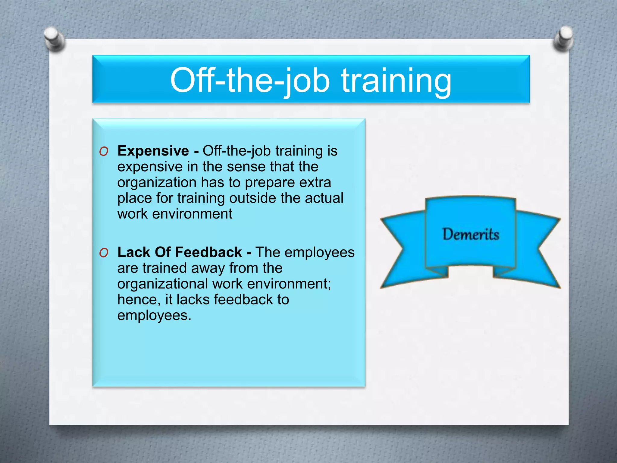 Off-the-job training
O Expensive - Off-the-job training is
expensive in the sense that the
organization has to prepare extra
place for training outside the actual
work environment
O Lack Of Feedback - The employees
are trained away from the
organizational work environment;
hence, it lacks feedback to
employees.
 