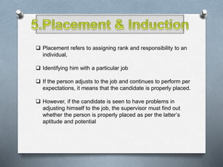  Placement refers to assigning rank and responsibility to an
individual,
 Identifying him with a particular job
 If the person adjusts to the job and continues to perform per
expectations, it means that the candidate is properly placed.
 However, if the candidate is seen to have problems in
adjusting himself to the job, the supervisor must find out
whether the person is properly placed as per the latter’s
aptitude and potential
 