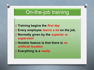 On-the-job training
O Training begins the first day
O Every employee learns a lot on the job.
O Normally given by the superior or
supervisor
O Notable feature is that there is no
artificial location
O Everything is a reality
 