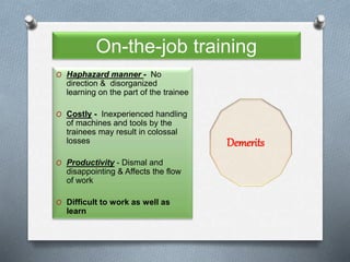 On-the-job training
O Haphazard manner - No
direction & disorganized
learning on the part of the trainee
O Costly - Inexperienced handling
of machines and tools by the
trainees may result in colossal
losses
O Productivity - Dismal and
disappointing & Affects the flow
of work
O Difficult to work as well as
learn
Demerits
 