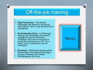 Off-the-job training
O High Productivity - The trained
employees are placed in the actual
work station; hence, high productivity is
maintained
O No Production Error - In off-the-job
training, the employees are trained
outside the work environment.
Therefore, they are not involved in
production process as in OJT. As a
result, error in production can be
minimized
O Economy - Off-the-job training will be
economical in the sense that a large
groups of trainees are trained
simultaneously at a time
 