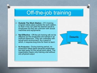 Off-the-job training
O Outside The Work Station - OTJ training
program takes place outside the work station,
so that it may not yield the desired result to
employees as they are unknown with actual
machines and equipments
O Not Effective - Off-the-job training will not be
effective as the employees are trained in an
artificial classroom. They are unfamiliar with
actual work environment. As a result of
which, it requires long time for them to learn
O No Production - During training period, no
production takes place because employees
are kept away fro the actual work place. The
organization bears only training cost without
any physical output
 