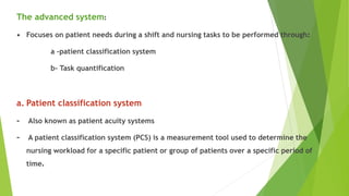 The advanced system:
• Focuses on patient needs during a shift and nursing tasks to be performed through:
a -patient classification system
b- Task quantification
a. Patient classification system
- Also known as patient acuity systems
- A patient classification system (PCS) is a measurement tool used to determine the
nursing workload for a specific patient or group of patients over a specific period of
time.
 