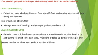 :The patients grouped according to their nursing needs into 3 or more categories.
Level 1 (Minimal Care)
• Patient can take a bath on his own, feed himself, feed perform his activities of daily
living, and requires
little treatment, observation
• Average amount of nursing care hours per patient per day is 1.5 .
Level 2 (Moderate Care)
• Patients under this level need some assistance in assistance in bathing, feeding, or
ambulating for short periods of time. Vital signs ordered up to three times per shift
Average nursing care hours per patient per day is 3 hour
 